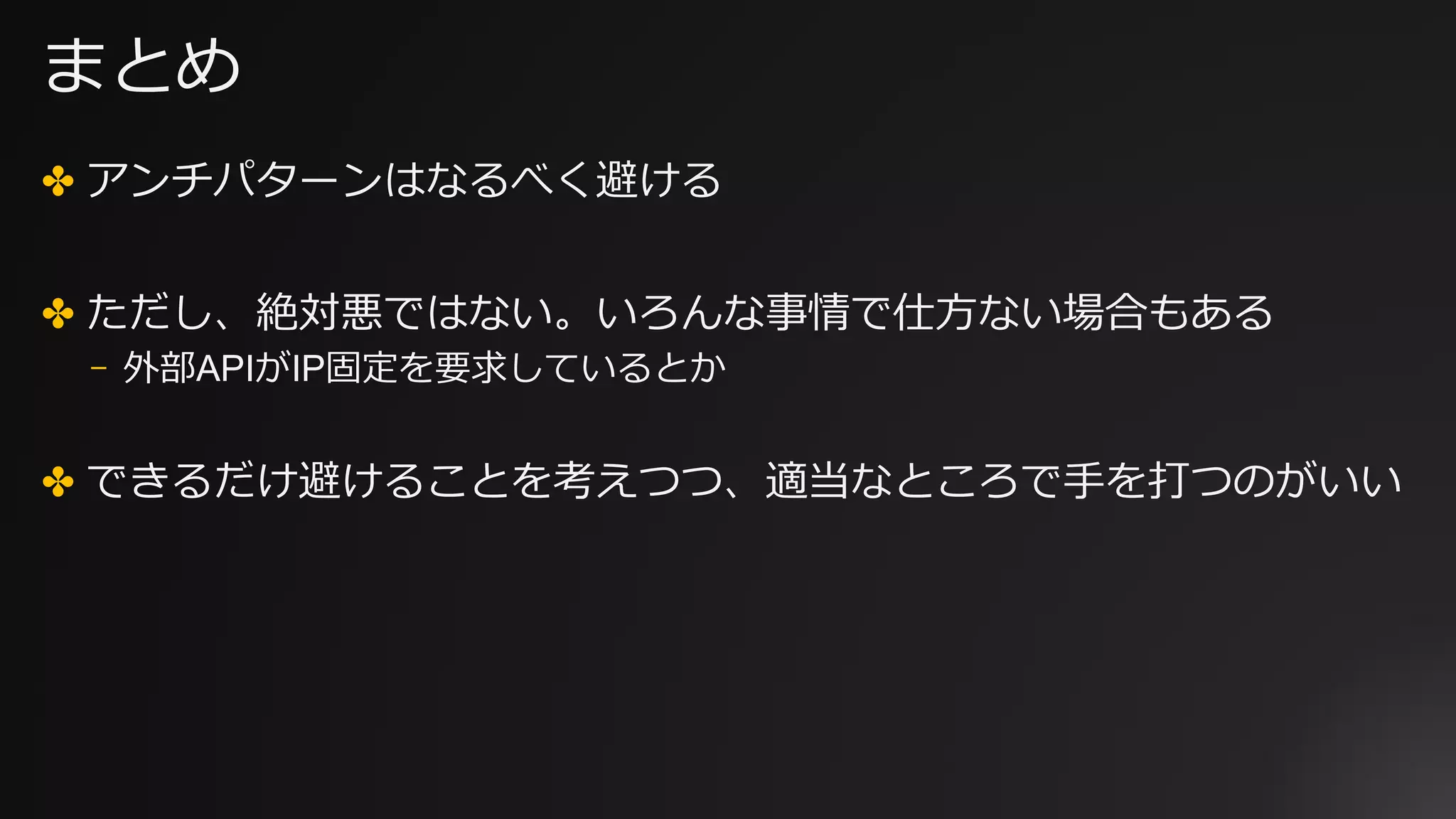 まとめ
✤ アンチパターンはなるべく避ける
✤ ただし、絶対悪ではない。いろんな事情で仕⽅ない場合もある
⎻ 外部APIがIP固定を要求しているとか
✤ できるだけ避けることを考えつつ、適当なところで⼿を打つのがいい
 