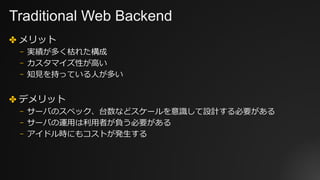 Traditional Web Backend
✤ メリット
⎻ 実績が多く枯れた構成
⎻ カスタマイズ性が⾼い
⎻ 知⾒を持っている⼈が多い
✤ デメリット
⎻ サーバのスペック、台数などスケールを意識して設計する必要がある
⎻ サーバの運⽤は利⽤者が負う必要がある
⎻ アイドル時にもコストが発⽣する
 