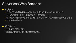Serverless Web Backend
✤ メリット
⎻ クライアント側の実装は従来とあまり変わらずノウハウを活かせる
⎻ サーバの運⽤、スケールはAWSに⼀任できる
⎻ サービスの組み合わせだけで、セキュアなAPIアクセス制御などが実装できる
⎻ コスト効率が⾼い
✤ デメリット
⎻ カスタマイズ性が低い
⎻ 設計および運⽤ノウハウが枯れていない
 