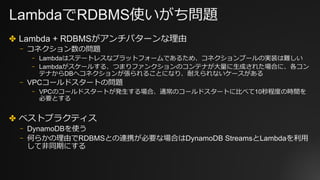 LambdaでRDBMS使いがち問題
✤ Lambda + RDBMSがアンチパターンな理由
⎻ コネクション数の問題
⎻ Lambdaはステートレスなプラットフォームであるため、コネクションプールの実装は難しい
⎻ Lambdaがスケールする、つまりファンクションのコンテナが⼤量に⽣成された場合に、各コン
テナからDBへコネクションが張られることになり、耐えられないケースがある
⎻ VPCコールドスタートの問題
⎻ VPCのコールドスタートが発⽣する場合、通常のコールドスタートに⽐べて10秒程度の時間を
必要とする
✤ ベストプラクティス
⎻ DynamoDBを使う
⎻ 何らかの理由でRDBMSとの連携が必要な場合はDynamoDB StreamsとLambdaを利⽤
して⾮同期にする
 
