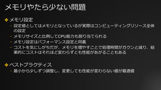 メモリやたら少ない問題
✤ メモリ設定
⎻ 設定値としてはメモリとなっているが実際はコンピューティングリソース全体
の設定
⎻ メモリサイズと⽐例してCPU能⼒も割り当てられる
⎻ メモリ設定はパフォーマンス設定と同義
⎻ コストを気にしがちだが、メモリを増やすことで処理時間がガクンと減り、結
果的にコストはそれほど変わらずとも性能があがることもある
✤ ベストプラクティス
⎻ 最⼩から少しずつ調整し、変更しても性能が変わらない値が最適値
 