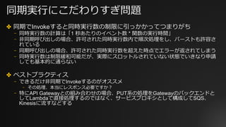 同期実⾏にこだわりすぎ問題
✤ 同期でInvokeすると同時実⾏数の制限に引っかかってつまりがち
⎻ 同時実⾏数の計算は「1 秒あたりのイベント数 * 関数の実⾏時間」
⎻ ⾮同期呼び出しの場合、許可された同時実⾏数内で順次処理をし、バーストも許容さ
れている
⎻ 同期呼び出しの場合、許可された同時実⾏数を超えた時点でエラーが返されてしまう
⎻ 同時実⾏数は制限緩和可能だが、実際にスロットルされていない状態でいきなり申請
しても基本的に通らない
✤ ベストプラクティス
⎻ できるだけ⾮同期でInvokeするのがオススメ
⎻ その処理、本当にレスポンス必要ですか？
⎻ 特にAPI Gatewayとの組み合わせの場合、PUT系の処理をGatewayのバックエンドと
してLambdaで直接処理するのではなく、サービスプロキシとして構成してSQS、
Kinesisに流すなどする
 