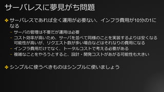 サーバレスに夢⾒がち問題
✤ サーバレスであれば全く運⽤が必要ない、インフラ費⽤が10分の1に
なる
⎻ サーバの管理は不要だが運⽤は必要
⎻ コスト効率が⾼いため、サーバを並べて同様のことを実装するよりは安くなる
可能性が⾼いが、リクエスト数が多い場合などはそれなりの費⽤になる
⎻ インフラ費⽤だけでなく、トータルコストで考える必要がある
⎻ 複雑なことをやろうとすると、設計・開発コストがあがる可能性も⼤きい
✤ シンプルに使うべきものはシンプルに使いましょう
 