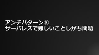 アンチパターン⑤
サーバレスで難しいことしがち問題
 