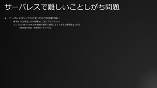 サーバレスで難しいことしがち問題
✤ サーバレスはシンプルに使ったほうが効果は⾼い
⎻ 基本は「Aが発⽣したら処理をしてBにアウトプット」
⎻ シンプルに使うべきものを複雑な箇所に適⽤しようとすると難易度は上がる
⎻ 分散環境の考慮、失敗時のリトライなど
 