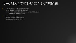 サーバレスで難しいことしがち問題
✤ サーバレスはシンプルに使ったほうが効果は⾼い
⎻ 基本は「Aが発⽣したら処理をしてBにアウトプット」
⎻ シンプルに使うべきものを複雑な箇所に適⽤しようとすると難易度は上がる
⎻ 分散環境の考慮、失敗時のリトライなど
✤ サーバレス以外と同じこと
⎻ 標準的なプログラミング⾔語とプロトコル
⎻ 標準的なデプロイとテストのプラクティス
 