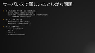サーバレスで難しいことしがち問題
✤ サーバレスはシンプルに使ったほうが効果は⾼い
⎻ 基本は「Aが発⽣したら処理をしてBにアウトプット」
⎻ シンプルに使うべきものを複雑な箇所に適⽤しようとすると難易度は上がる
⎻ 分散環境の考慮、失敗時のリトライなど
✤ サーバレス以外と同じこと
⎻ 標準的なプログラミング⾔語とプロトコル
⎻ 標準的なデプロイとテストのプラクティス
✤ サーバレス特有のこと
⎻ イベント/リクエストドリブン
⎻ モジュラー
⎻ ステートレス
⎻ 12 factor/Microservices/Reactive..
 