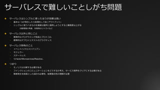 サーバレスで難しいことしがち問題
✤ サーバレスはシンプルに使ったほうが効果は⾼い
⎻ 基本は「Aが発⽣したら処理をしてBにアウトプット」
⎻ シンプルに使うべきものを複雑な箇所に適⽤しようとすると難易度は上がる
⎻ 分散環境の考慮、失敗時のリトライなど
✤ サーバレス以外と同じこと
⎻ 標準的なプログラミング⾔語とプロトコル
⎻ 標準的なデプロイとテストのプラクティス
✤ サーバレス特有のこと
⎻ イベント/リクエストドリブン
⎻ モジュラー
⎻ ステートレス
⎻ 12 factor/Microservices/Reactive..
✤ つまり
⎻ モノリスは分解する必要がある
⎻ ファンクションのコミュニケーションをどうするか考え、サービス境界をクリアにする必要がある
⎻ 障害発⽣を前提とした設計の必要性、結果整合性の理解が必要
 
