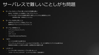サーバレスで難しいことしがち問題
✤ サーバレスはシンプルに使ったほうが効果は⾼い
⎻ 基本は「Aが発⽣したら処理をしてBにアウトプット」
⎻ シンプルに使うべきものを複雑な箇所に適⽤しようとすると難易度は上がる
⎻ 分散環境の考慮、失敗時のリトライなど
✤ サーバレス以外と同じこと
⎻ 標準的なプログラミング⾔語とプロトコル
⎻ 標準的なデプロイとテストのプラクティス
✤ サーバレス特有のこと
⎻ イベント/リクエストドリブン
⎻ モジュラー
⎻ ステートレス
⎻ 12 factor/Microservices/Reactive..
✤ つまり
⎻ モノリスは分解する必要がある
⎻ ファンクションのコミュニケーションをどうするか考え、サービス境界をクリアにする必要がある
⎻ 障害発⽣を前提とした設計の必要性、結果整合性の理解が必要
✤ したがって
⎻ シンプルに使うべきものはシンプルに使いましょう
⎻ フルサーバレスにこだわらず、コンテナなども使って適材適所で
 