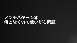 アンチパターン⑥
何となくVPC使いがち問題
 
