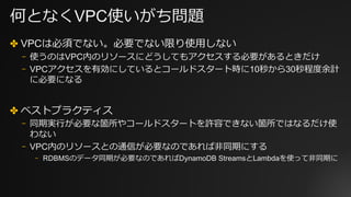 何となくVPC使いがち問題
✤ VPCは必須でない。必要でない限り使⽤しない
⎻ 使うのはVPC内のリソースにどうしてもアクセスする必要があるときだけ
⎻ VPCアクセスを有効にしているとコールドスタート時に10秒から30秒程度余計
に必要になる
✤ ベストプラクティス
⎻ 同期実⾏が必要な箇所やコールドスタートを許容できない箇所ではなるだけ使
わない
⎻ VPC内のリソースとの通信が必要なのであれば⾮同期にする
⎻ RDBMSのデータ同期が必要なのであればDynamoDB StreamsとLambdaを使って⾮同期に
 