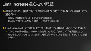 Limit Increase通らない問題
✤ 標準では100、実績がない状態でいきなり数千とか数万を申請しても
通らない
⎻ 実際にThrottleされているかどうかの確認を
⎻ Throttleされているかなどはメトリクスで確認可能
✤ Limit Increaseしても性能上のボトルネックは解消しないこともある
⎻ ストリーム系の場合、シャード数を増やしたりバッチサイズを調整したり
⎻ そもそもファンクションの実⾏に時間がかかっている場合、レイテンシは改善
しない
 