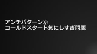 アンチパターン⑧
コールドスタート気にしすぎ問題
 