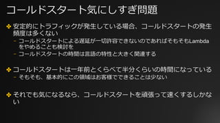 コールドスタート気にしすぎ問題
✤ 安定的にトラフィックが発⽣している場合、コールドスタートの発⽣
頻度は多くない
⎻ コールドスタートによる遅延が⼀切許容できないのであればそもそもLambda
をやめることも検討を
⎻ コールドスタートの時間は⾔語の特性と⼤きく関連する
✤ コールドスタートは⼀年前とくらべて半分くらいの時間になっている
⎻ そもそも、基本的にこの領域はお客様でできることは少ない
✤ それでも気になるなら、コールドスタートを頑張って速くするしかな
い
 
