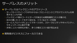 サーバレスのメリット
✤ サーバレスはバックエンドのアウトソース
⎻ サーバサイドやインフラがわからないフロントエンジニアだけでシステムを実
現することも可能
⎻ バックエンド側のコードとサーバが減るため開発運⽤コストが最⼩化
⎻ ⾃分の書いたコードをすぐ試せる、トライ&エラーが容易
⎻ サービスプロバイダによってマネージされ、スケーラビリティやキャパシティ、
セキュリティの⼼配が不要
⎻ ⾮常にコスト効率化が⾼く、多くの場合コスト減が⾒込める
✤ 開発者がビジネスにフォーカスできる
 