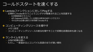 コールドスタートを速くする
✤ Lambdaファンクションに対してPingする
⎻ 定期的にInvokeを⾏うことでコンテナが破棄されることを回避する
⎻ 5分間隔程度がオススメ
⎻ API Gatewayを利⽤している場合は該当のAPIへリクエスト
⎻ それ以外は必要な数だけ⾮同期でInvokeする
✤ コンピューティングリソースを増やす
⎻ メモリ設定
⎻ コンピューティングリソースの割当を増やすことで初期化処理⾃体も速くなる
✤ ランタイムを変える
⎻ JVMの起動は遅い
⎻ ただし、⼀度温まるとコンパイル⾔語のほうが速い傾向
 