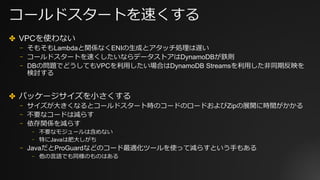 コールドスタートを速くする
✤ VPCを使わない
⎻ そもそもLambdaと関係なくENIの⽣成とアタッチ処理は遅い
⎻ コールドスタートを速くしたいならデータストアはDynamoDBが鉄則
⎻ DBの問題でどうしてもVPCを利⽤したい場合はDynamoDB Streamsを利⽤した⾮同期反映を
検討する
✤ パッケージサイズを⼩さくする
⎻ サイズが⼤きくなるとコールドスタート時のコードのロードおよびZipの展開に時間がかかる
⎻ 不要なコードは減らす
⎻ 依存関係を減らす
⎻ 不要なモジュールは含めない
⎻ 特にJavaは肥⼤しがち
⎻ JavaだとProGuardなどのコード最適化ツールを使って減らすという⼿もある
⎻ 他の⾔語でも同様のものはある
 