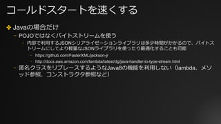 コールドスタートを速くする
✤ Javaの場合だけ
⎻ POJOではなくバイトストリームを使う
⎻ 内部で利⽤するJSONシリアライゼーションライブラリは多少時間がかかるので、バイトス
トリームにしてより軽量なJSONライブラリを使ったり最適化することも可能
⎻ https://github.com/FasterXML/jackson-jr
⎻ http://docs.aws.amazon.com/lambda/latest/dg/java-handler-io-type-stream.html
⎻ 匿名クラスをリプレースするようなJava8の機能を利⽤しない（lambda、メソ
ッド参照、コンストラクタ参照など）
 
