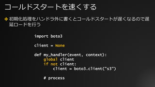 コールドスタートを速くする
✤ 初期化処理をハンドラ外に書くとコールドスタートが遅くなるので遅
延ロードを⾏う
import boto3
client = None
def my_handler(event, context):
global client
if not client:
client = boto3.client("s3")
# process
 