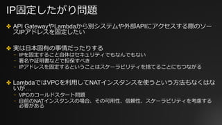 IP固定したがり問題
✤ API GatewayやLambdaから別システムや外部APIにアクセスする際のソー
スIPアドレスを固定したい
✤ 実は⽇本固有の事情だったりする
⎻ IPを固定すること⾃体はセキュリティでもなんでもない
⎻ 署名や証明書などで担保すべき
⎻ IPアドレスを固定するということはスケーラビリティを捨てることにもつながる
✤ LambdaではVPCを利⽤してNATインスタンスを使うという⽅法もなくはな
いが…
⎻ VPCのコールドスタート問題
⎻ ⾃前のNATインスタンスの場合、その可⽤性、信頼性、スケーラビリティを考慮する
必要がある
 