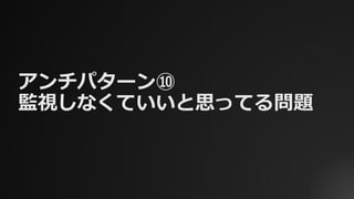 アンチパターン⑩
監視しなくていいと思ってる問題
 