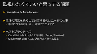監視しなくていいと思ってる問題
✤ Serverless != Monitorless
✤ 処理の異常を検知して対応するのはユーザの仕事
⎻ 適切にログ出⼒を⾏い、適切にモニタする
✤ ベストプラクティス
⎻ CloudWatchのメトリクスを利⽤（Errors, Throttles）
⎻ CloudWatch Logsへのログ出⼒とアラーム設定
 