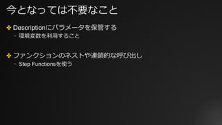今となっては不要なこと
✤ Descriptionにパラメータを保管する
⎻ 環境変数を利⽤すること
✤ ファンクションのネストや連鎖的な呼び出し
⎻ Step Functionsを使う
 