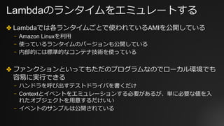 Lambdaのランタイムをエミュレートする
✤ Lambdaでは各ランタイムごとで使われているAMIを公開している
⎻ Amazon Linuxを利⽤
⎻ 使っているランタイムのバージョンも公開している
⎻ 内部的には標準的なコンテナ技術を使っている
✤ ファンクションといってもただのプログラムなのでローカル環境でも
容易に実⾏できる
⎻ ハンドラを呼び出すテストドライバを書くだけ
⎻ Contextとイベントをエミュレーションする必要があるが、単に必要な値を⼊
れたオブジェクトを⽤意するだけいい
⎻ イベントのサンプルは公開されている
 