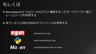 もしくは
✤ Serverlessのようなローカルテスト機能をもったサードパーティ製フ
レームワークを利⽤する
✤ 各ランタイム⽤のOSSなテストツールを利⽤する
lambda-local on npm
python-lambda-local on pip
aws-lambda-local-runner on maven
 
