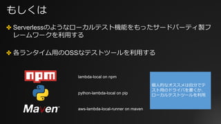 もしくは
✤ Serverlessのようなローカルテスト機能をもったサードパーティ製フ
レームワークを利⽤する
✤ 各ランタイム⽤のOSSなテストツールを利⽤する
lambda-local on npm
python-lambda-local on pip
aws-lambda-local-runner on maven
個⼈的なオススメは⾃分でテ
スト⽤のドライバを書くか、
ローカルテストツールを利⽤
 