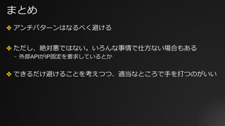 まとめ
✤ アンチパターンはなるべく避ける
✤ ただし、絶対悪ではない。いろんな事情で仕⽅ない場合もある
⎻ 外部APIがIP固定を要求しているとか
✤ できるだけ避けることを考えつつ、適当なところで⼿を打つのがいい
 