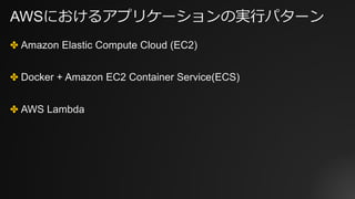 AWSにおけるアプリケーションの実⾏パターン
✤ Amazon Elastic Compute Cloud (EC2)
✤ Docker + Amazon EC2 Container Service(ECS)
✤ AWS Lambda
 