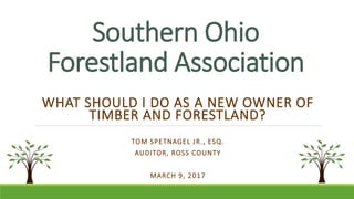 Southern Ohio
Forestland Association
WHAT SHOULD I DO AS A NEW OWNER OF
TIMBER AND FORESTLAND?
TOM SPETNAGEL JR., ESQ.
AUDITOR, ROSS COUNTY
MARCH 9, 2017
 
