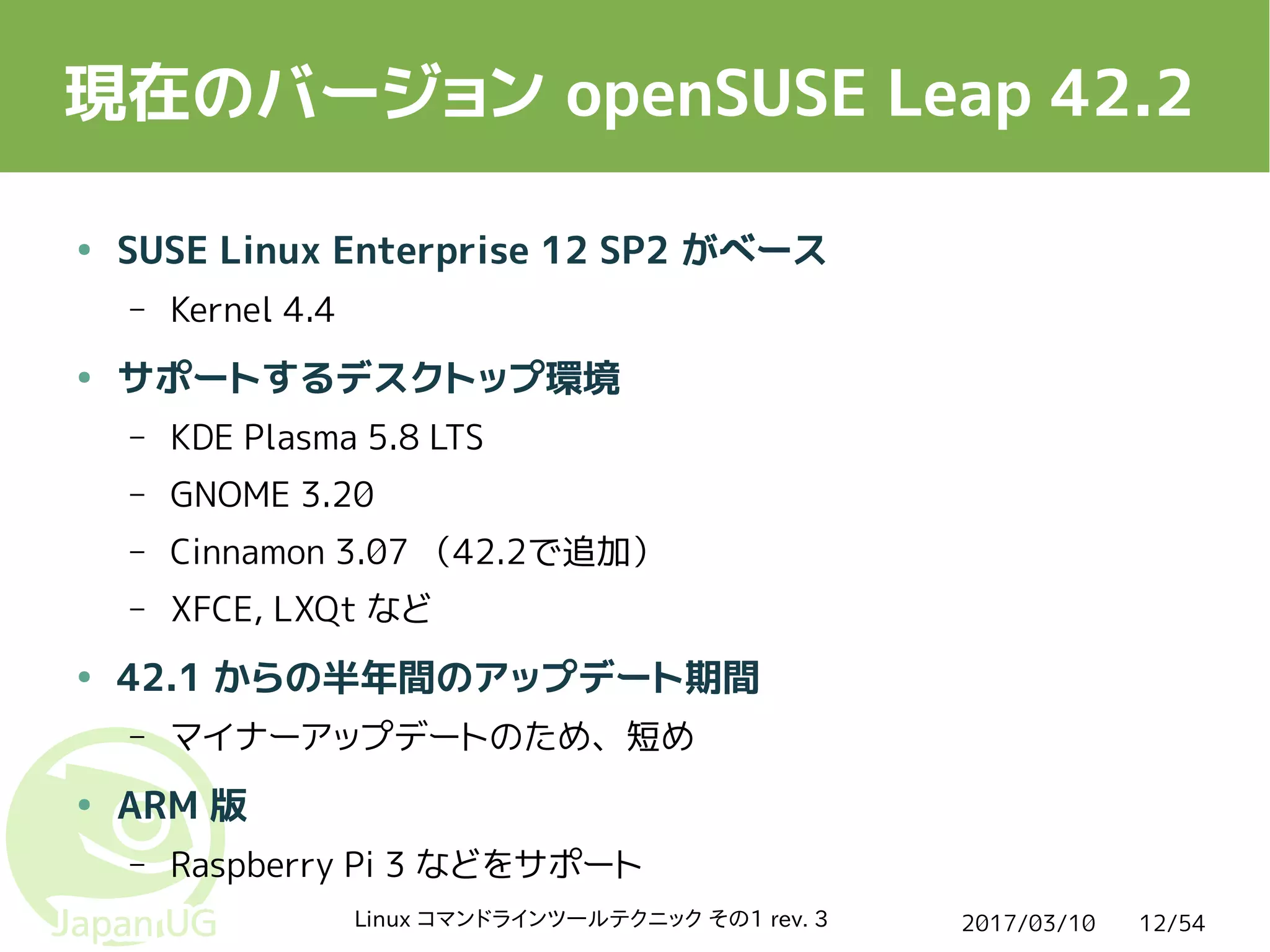 2017/03/10Linux コマンドラインツールテクニック その1 rev. 3 12/54
現在のバージョン openSUSE Leap 42.2
● SUSE Linux Enterprise 12 SP2 がベース
– Kernel 4.4
● サポートするデスクトップ環境
– KDE Plasma 5.8 LTS
– GNOME 3.20
– Cinnamon 3.07 （42.2で追加）
– XFCE, LXQt など
● 42.1 からの半年間のアップデート期間
– マイナーアップデートのため、短め
● ARM 版
– Raspberry Pi 3 などをサポート
 