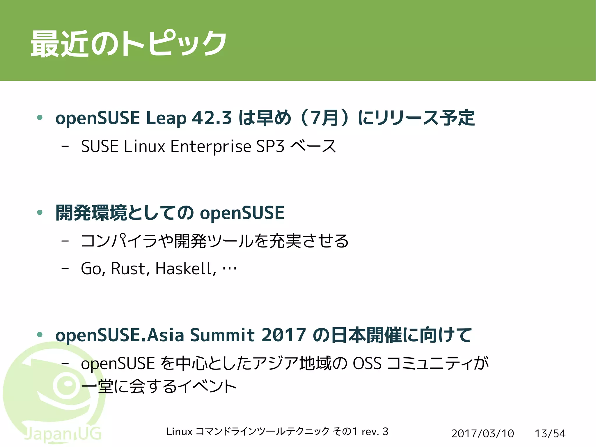 2017/03/10Linux コマンドラインツールテクニック その1 rev. 3 13/54
最近のトピック
● openSUSE Leap 42.3 は早め（7月）にリリース予定
– SUSE Linux Enterprise SP3 ベース
● 開発環境としての openSUSE
– コンパイラや開発ツールを充実させる
– Go, Rust, Haskell, …
● openSUSE.Asia Summit 2017 の日本開催に向けて
– openSUSE を中心としたアジア地域の OSS コミュニティが
一堂に会するイベント
 