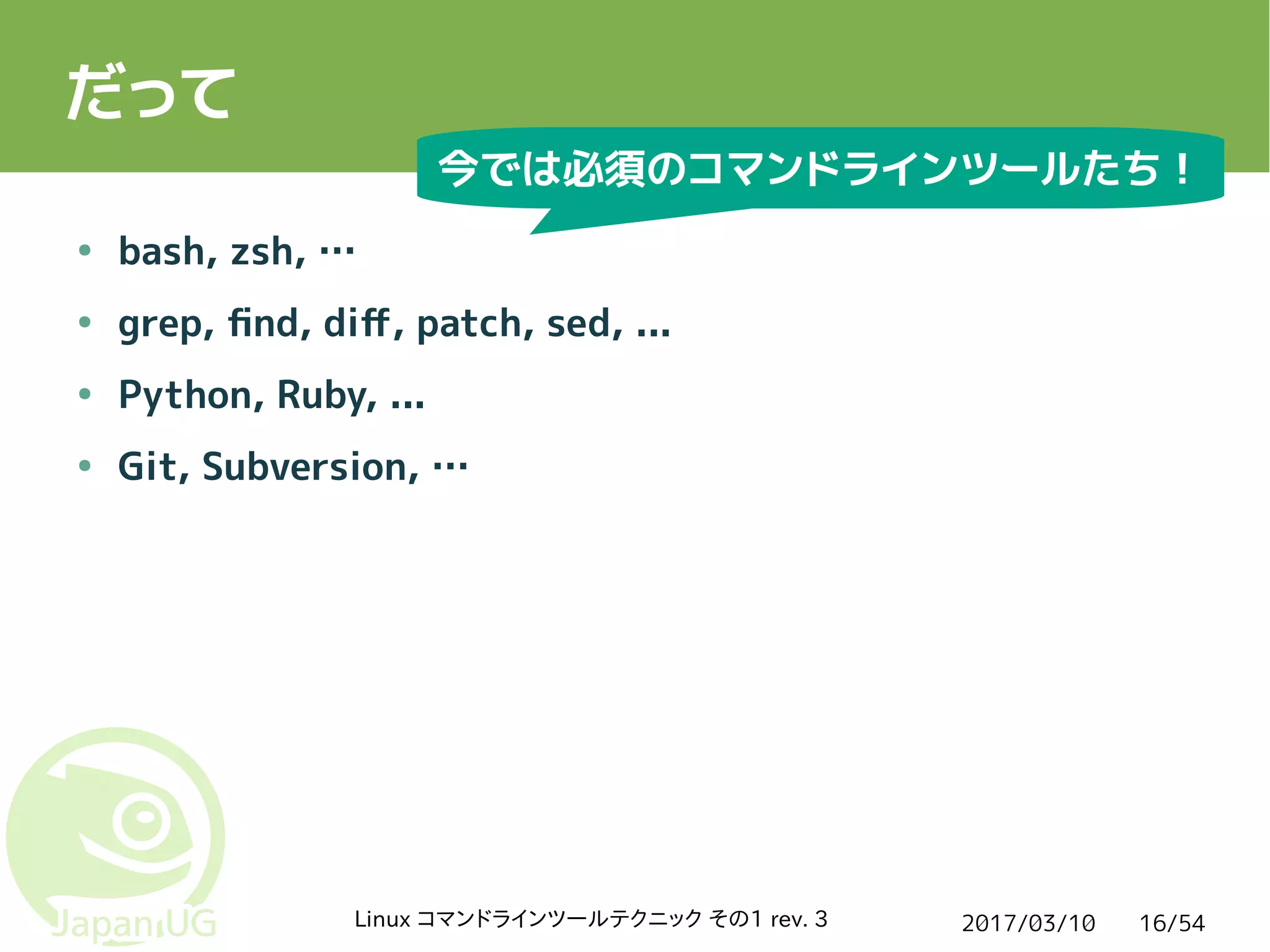 2017/03/10Linux コマンドラインツールテクニック その1 rev. 3 16/54
だって
● bash, zsh, …
● grep, find, diff, patch, sed, ...
● Python, Ruby, ...
● Git, Subversion, …
今では必須のコマンドラインツールたち！
 