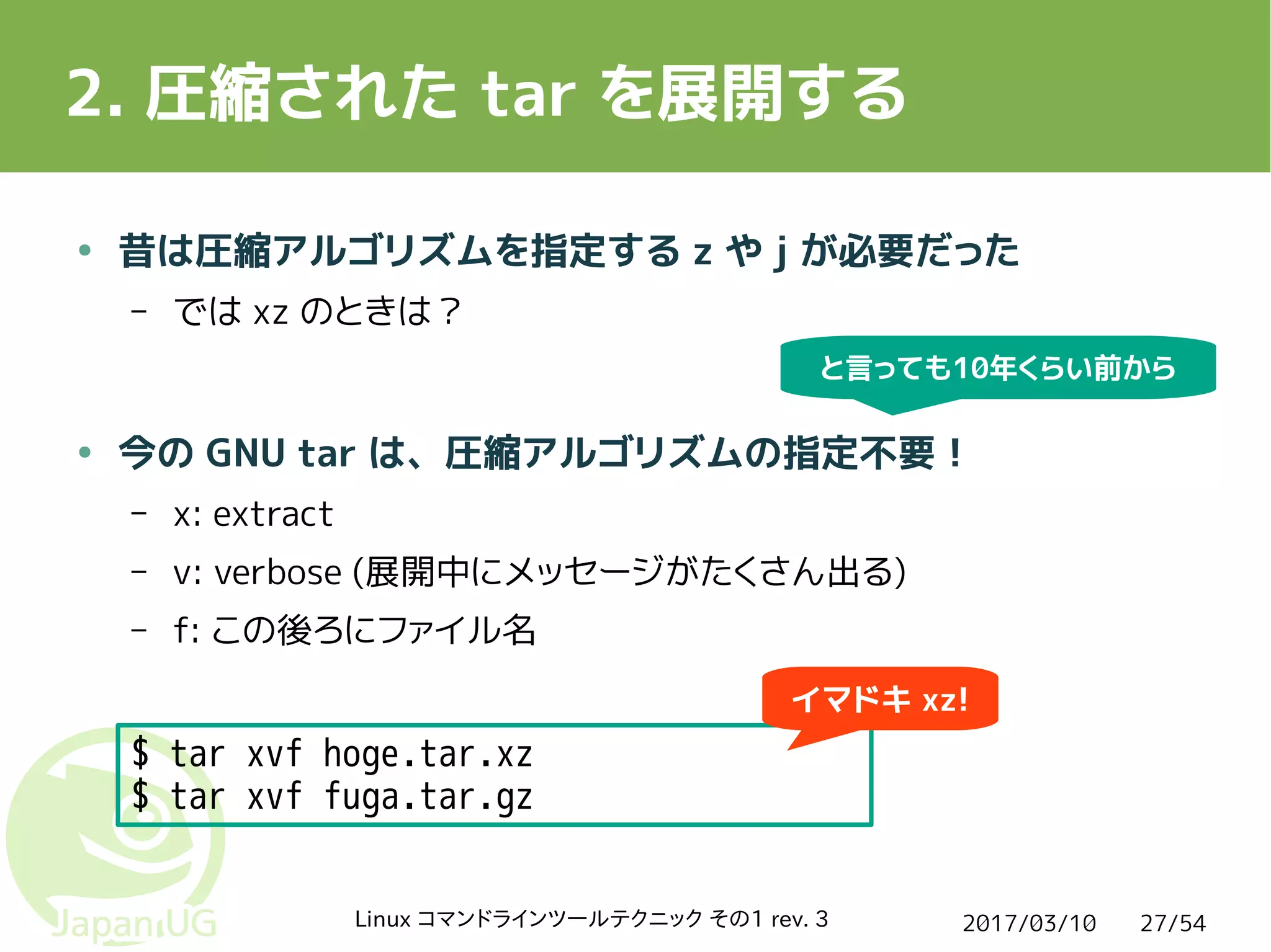 2017/03/10Linux コマンドラインツールテクニック その1 rev. 3 27/54
2. 圧縮された tar を展開する
$ tar xvf hoge.tar.xz
$ tar xvf fuga.tar.gz
● 昔は圧縮アルゴリズムを指定する z や j が必要だった
– では xz のときは？
● 今の GNU tar は、圧縮アルゴリズムの指定不要！
– x: extract
– v: verbose (展開中にメッセージがたくさん出る)
– f: この後ろにファイル名
イマドキ xz!
と言っても10年くらい前から
 