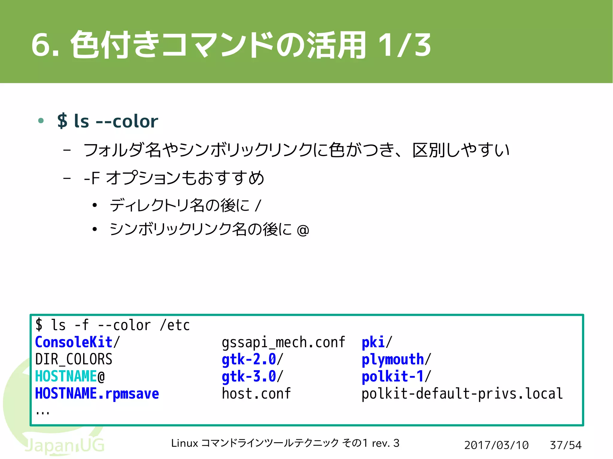 2017/03/10Linux コマンドラインツールテクニック その1 rev. 3 37/54
6. 色付きコマンドの活用 1/3
● $ ls --color
– フォルダ名やシンボリックリンクに色がつき、区別しやすい
– -F オプションもおすすめ
●
ディレクトリ名の後に /
●
シンボリックリンク名の後に @
$ ls -f --color /etc
ConsoleKit/ gssapi_mech.conf pki/
DIR_COLORS gtk-2.0/ plymouth/
HOSTNAME@ gtk-3.0/ polkit-1/
HOSTNAME.rpmsave host.conf polkit-default-privs.local
…
 