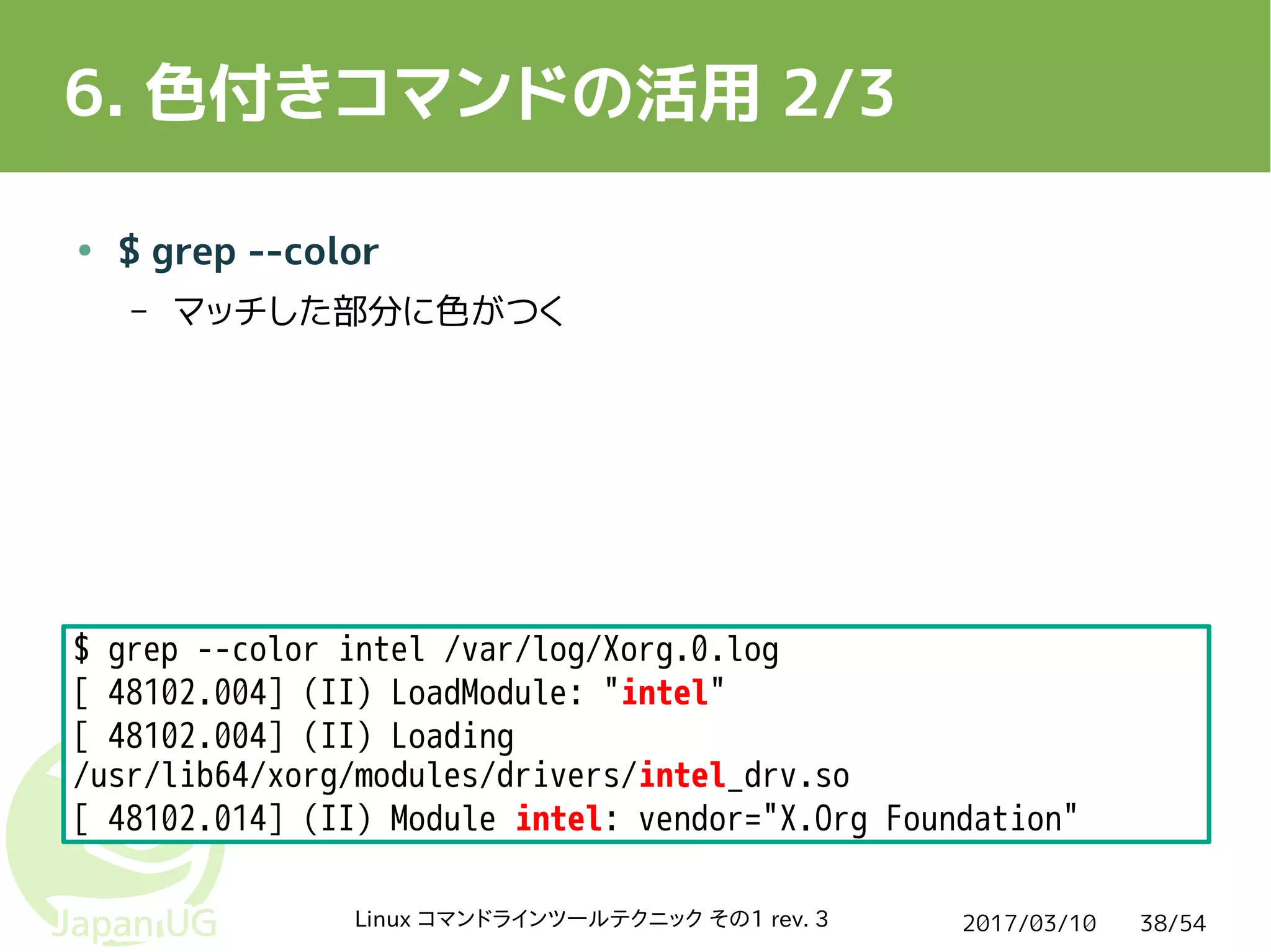 2017/03/10Linux コマンドラインツールテクニック その1 rev. 3 38/54
6. 色付きコマンドの活用 2/3
● $ grep --color
– マッチした部分に色がつく
$ grep --color intel /var/log/Xorg.0.log
[ 48102.004] (II) LoadModule: "intel"
[ 48102.004] (II) Loading
/usr/lib64/xorg/modules/drivers/intel_drv.so
[ 48102.014] (II) Module intel: vendor="X.Org Foundation"
 