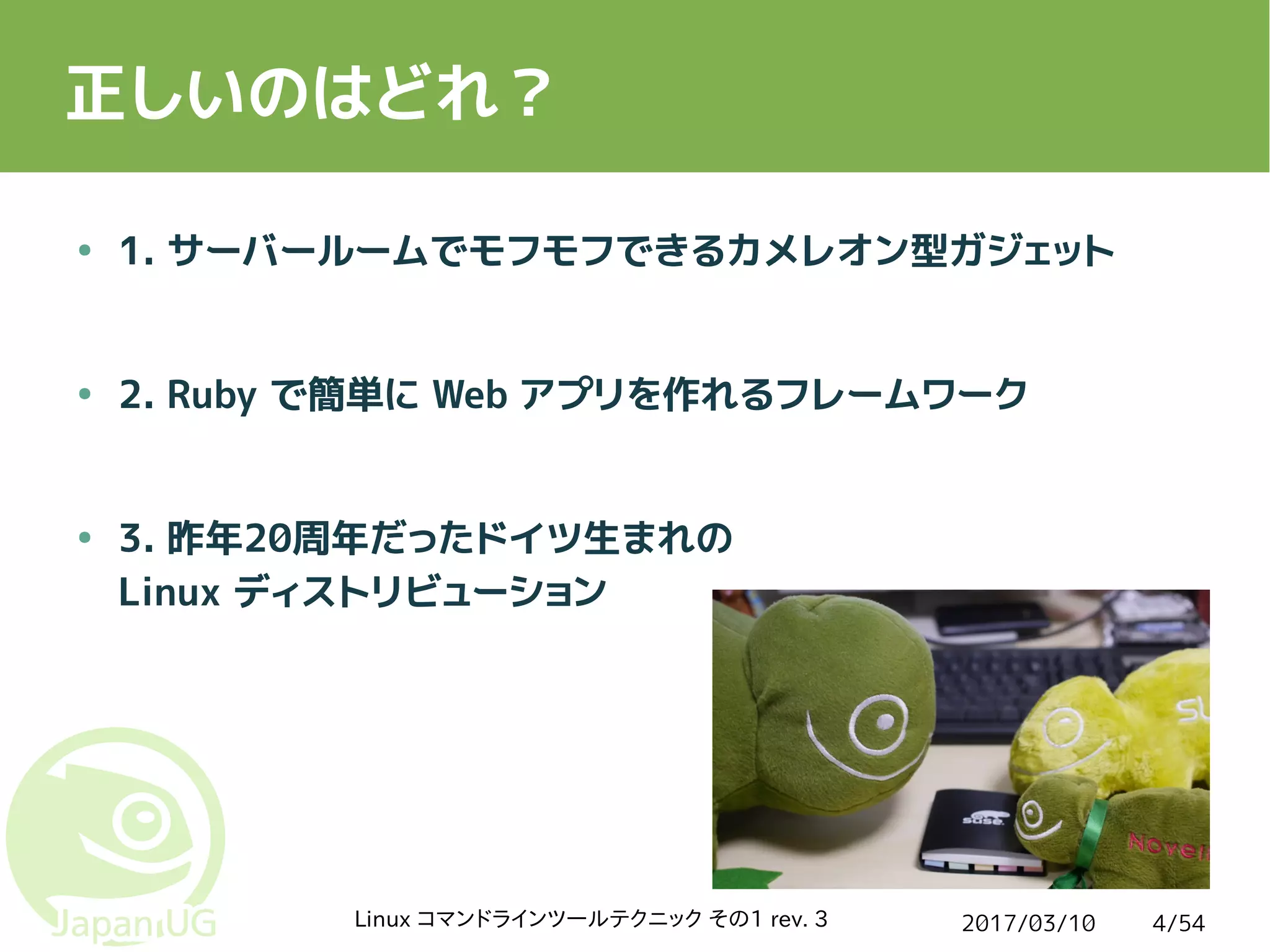 2017/03/10Linux コマンドラインツールテクニック その1 rev. 3 4/54
正しいのはどれ？
● 1. サーバールームでモフモフできるカメレオン型ガジェット
● 2. Ruby で簡単に Web アプリを作れるフレームワーク
● 3. 昨年20周年だったドイツ生まれの
Linux ディストリビューション
 
