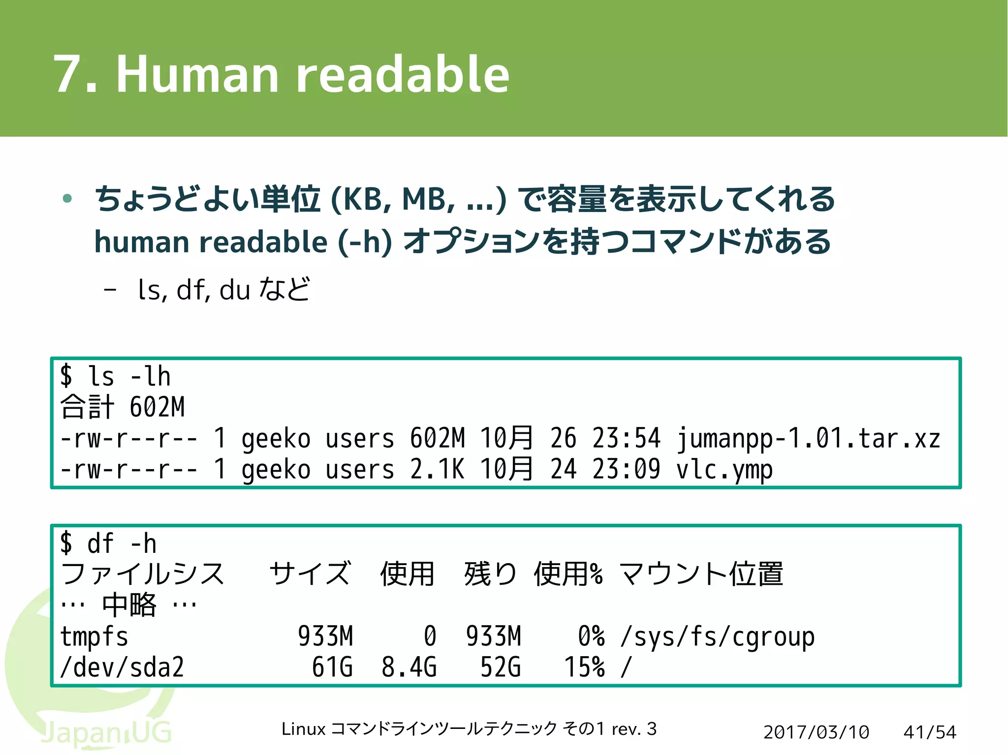 2017/03/10Linux コマンドラインツールテクニック その1 rev. 3 41/54
7. Human readable
● ちょうどよい単位 (KB, MB, ...) で容量を表示してくれる
human readable (-h) オプションを持つコマンドがある
– ls, df, du など
$ ls -lh
合計 602M
-rw-r--r-- 1 geeko users 602M 10月 26 23:54 jumanpp-1.01.tar.xz
-rw-r--r-- 1 geeko users 2.1K 10月 24 23:09 vlc.ymp
$ df -h
ファイルシス サイズ 使用 残り 使用% マウント位置
… 中略 …
tmpfs 933M 0 933M 0% /sys/fs/cgroup
/dev/sda2 61G 8.4G 52G 15% /
 