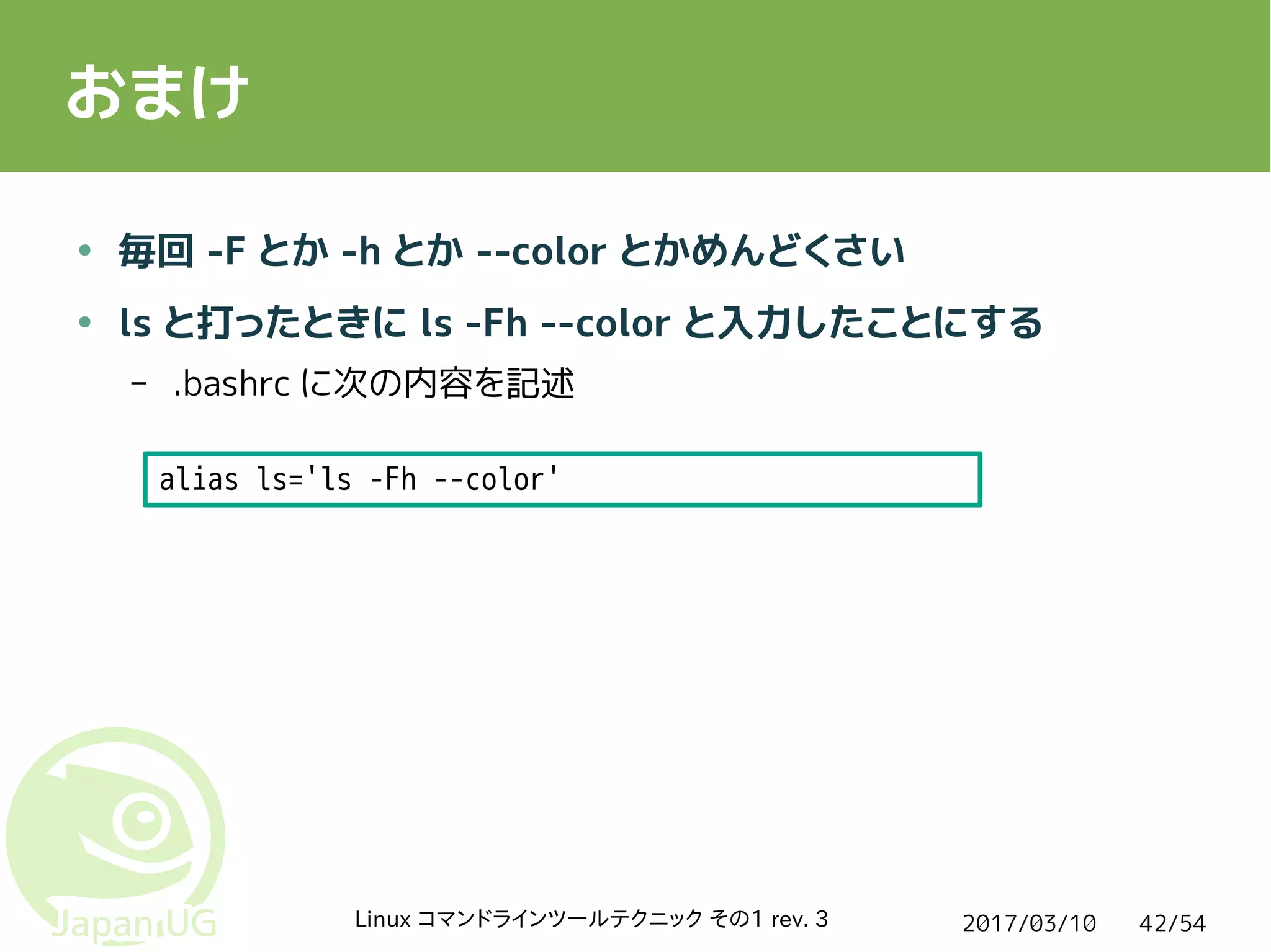 2017/03/10Linux コマンドラインツールテクニック その1 rev. 3 42/54
おまけ
● 毎回 -F とか -h とか --color とかめんどくさい
● ls と打ったときに ls -Fh --color と入力したことにする
– .bashrc に次の内容を記述
alias ls='ls -Fh --color'
 