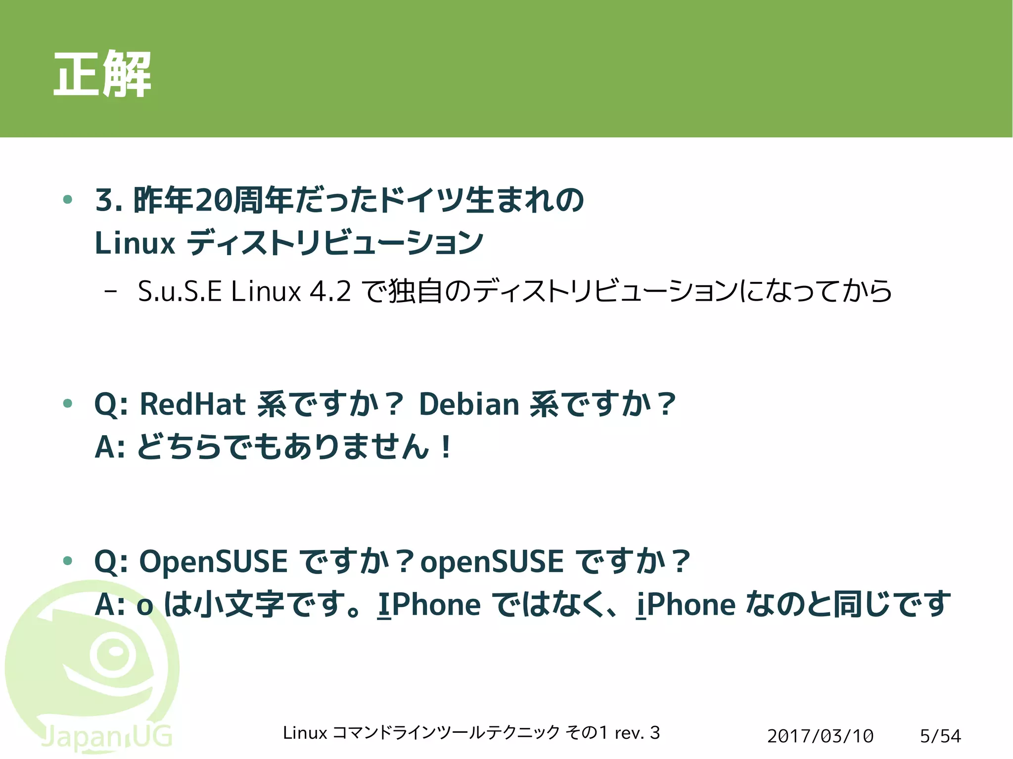 2017/03/10Linux コマンドラインツールテクニック その1 rev. 3 5/54
正解
● 3. 昨年20周年だったドイツ生まれの
Linux ディストリビューション
– S.u.S.E Linux 4.2 で独自のディストリビューションになってから
● Q: RedHat 系ですか？ Debian 系ですか？
A: どちらでもありません！
● Q: OpenSUSE ですか？openSUSE ですか？
A: o は小文字です。IPhone ではなく、iPhone なのと同じです
 