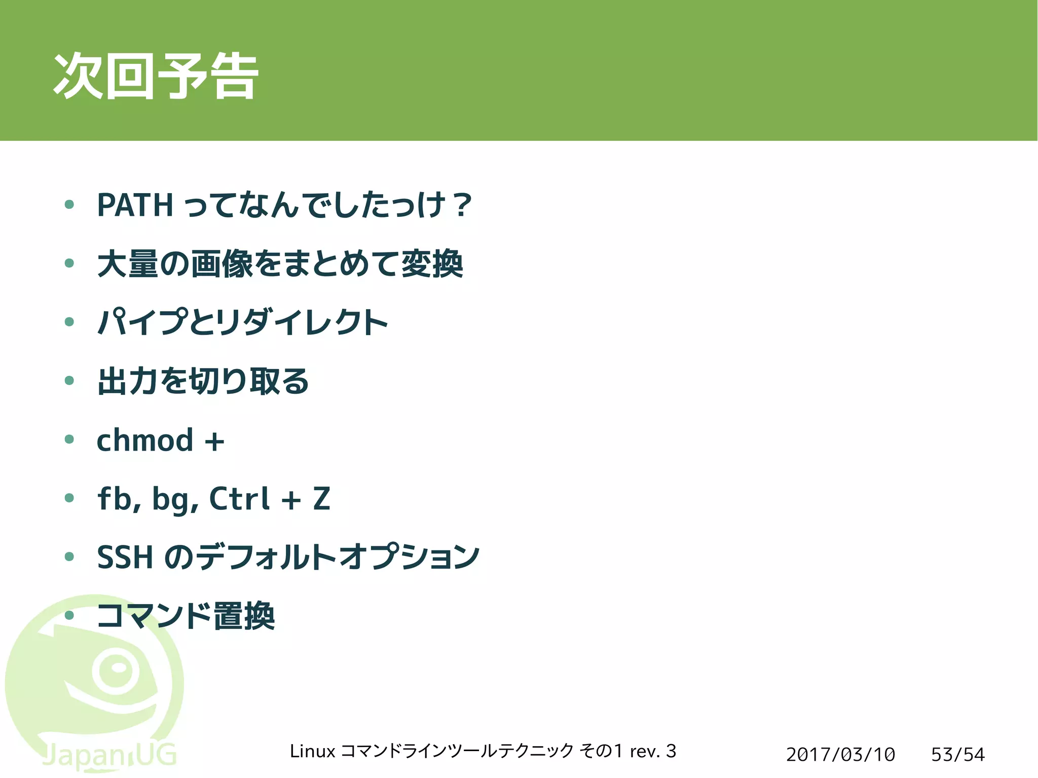 2017/03/10Linux コマンドラインツールテクニック その1 rev. 3 53/54
次回予告
● PATH ってなんでしたっけ？
● 大量の画像をまとめて変換
● パイプとリダイレクト
● 出力を切り取る
● chmod +
● fb, bg, Ctrl + Z
● SSH のデフォルトオプション
● コマンド置換
 