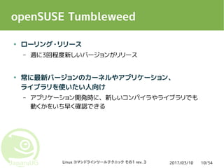 2017/03/10Linux コマンドラインツールテクニック その1 rev. 3 10/54
openSUSE Tumbleweed
● ローリング・リリース
– 週に3回程度新しいバージョンがリリース
● 常に最新バージョンのカーネルやアプリケーション、
ライブラリを使いたい人向け
– アプリケーション開発時に、新しいコンパイラやライブラリでも
動くかをいち早く確認できる
 