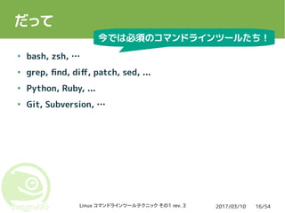 2017/03/10Linux コマンドラインツールテクニック その1 rev. 3 16/54
だって
● bash, zsh, …
● grep, find, diff, patch, sed, ...
● Python, Ruby, ...
● Git, Subversion, …
今では必須のコマンドラインツールたち！
 