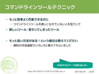 2017/03/10Linux コマンドラインツールテクニック その1 rev. 3 22/54
コマンドラインツールテクニック
● もっと効率よく作業できるのに
– コマンドラインツールを使いこなせていない人を見ていて
● 新しいツール・変わってしまったツール
● もっと良い方法がある！という場合は教えてください
– 資料の作成過程でいろいろと教えてもらいました
40分のセミナーで収めるには…
 