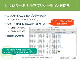 2017/03/10Linux コマンドラインツールテクニック その1 rev. 3 25/54
1. よいターミナルアプリケーションを使う
● コマンドを入力するアプリケーション
– Konsole, GNOME Terminal, ...
● ショートカットによるコピー＆ペースト
– Ctrl+Shift+C
– Ctrl+Shift+V
● 画面のタブ分割
Windows の人は mintty や、
よい SSH クライアントを使ってください
ウェブページのサンプルも
簡単コピペ！
 