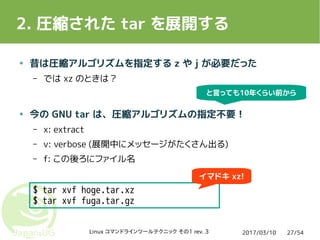2017/03/10Linux コマンドラインツールテクニック その1 rev. 3 27/54
2. 圧縮された tar を展開する
$ tar xvf hoge.tar.xz
$ tar xvf fuga.tar.gz
● 昔は圧縮アルゴリズムを指定する z や j が必要だった
– では xz のときは？
● 今の GNU tar は、圧縮アルゴリズムの指定不要！
– x: extract
– v: verbose (展開中にメッセージがたくさん出る)
– f: この後ろにファイル名
イマドキ xz!
と言っても10年くらい前から
 