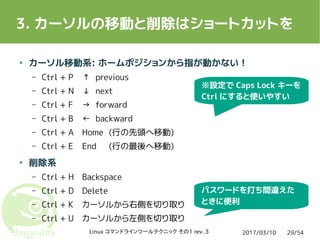 2017/03/10Linux コマンドラインツールテクニック その1 rev. 3 29/54
3. カーソルの移動と削除はショートカットを
● カーソル移動系: ホームポジションから指が動かない！
– Ctrl + P ↑ previous
– Ctrl + N ↓ next
– Ctrl + F → forward
– Ctrl + B ← backward
– Ctrl + A Home (行の先頭へ移動)
– Ctrl + E End (行の最後へ移動)
● 削除系
– Ctrl + H Backspace
– Ctrl + D Delete
– Ctrl + K カーソルから右側を切り取り
– Ctrl + U カーソルから左側を切り取り
※設定で Caps Lock キーを
Ctrl にすると使いやすい
パスワードを打ち間違えた
ときに便利
 